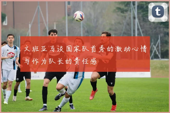 文班亚马谈国家队首秀的激动心情与作为队长的责任感