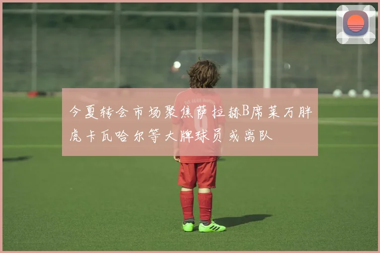 今夏转会市场聚焦萨拉赫B席莱万胖虎卡瓦哈尔等大牌球员或离队