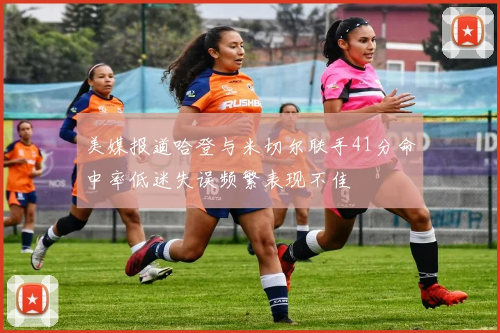 美媒报道哈登与米切尔联手41分命中率低迷失误频繁表现不佳