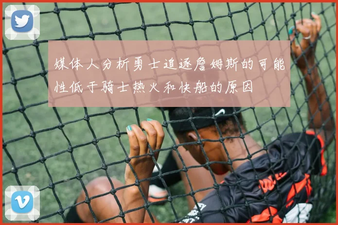 媒体人分析勇士追逐詹姆斯的可能性低于骑士热火和快船的原因