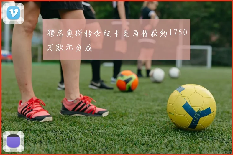穆尼奥斯转会纽卡皇马将获约1750万欧元分成