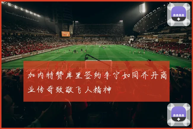 加内特赞库里签约李宁如同乔丹商业传奇致敬飞人精神