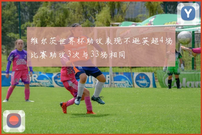 维尔茨世界杯助攻表现不逊英超4场比赛助攻3次与33场相同