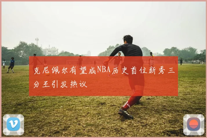 克尼佩尔有望成NBA历史首位新秀三分王引发热议