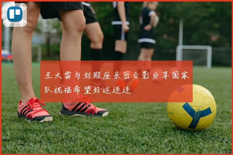 王大雷与刘殿座亲密合影分享国家队祝福希望好运连连