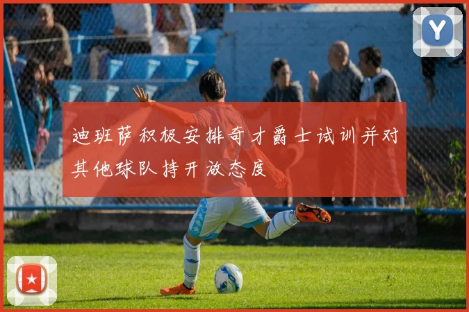 迪班萨积极安排奇才爵士试训并对其他球队持开放态度